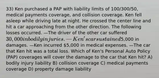 33) Ken purchased a PAP with liability limits of 100/300/50, medical payments coverage, and collision coverage. Ken fell asleep while driving late at night. He crossed the center line and hit a car approaching from the other direction. The following losses occurred. —The driver of the other car suffered 30,000 in bodily injuries. —Ken's car sustained5,000 in damages. —Ken incurred 5,000 in medical expenses. —The car that Ken hit was a total loss. Which of Ken's Personal Auto Policy (PAP) coverages will cover the damage to the car that Ken hit? A) bodily injury liability B) collision coverage C) medical payments coverage D) property damage liability