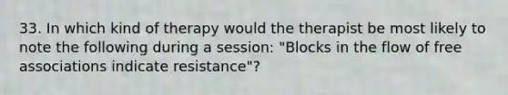 33. In which kind of therapy would the therapist be most likely to note the following during a session: "Blocks in the flow of free associations indicate resistance"?