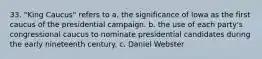 33. "King Caucus" refers to a. the significance of Iowa as the first caucus of the presidential campaign. b. the use of each party's congressional caucus to nominate presidential candidates during the early nineteenth century. c. Daniel Webster