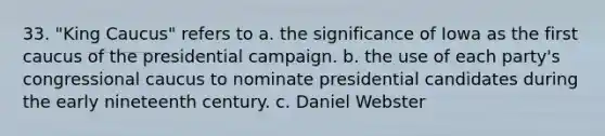 33. "King Caucus" refers to a. the significance of Iowa as the first caucus of the presidential campaign. b. the use of each party's congressional caucus to nominate presidential candidates during the early nineteenth century. c. Daniel Webster