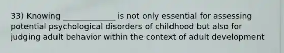 33) Knowing _____________ is not only essential for assessing potential psychological disorders of childhood but also for judging adult behavior within the context of adult development