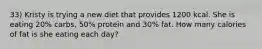 33) Kristy is trying a new diet that provides 1200 kcal. She is eating 20% carbs, 50% protein and 30% fat. How many calories of fat is she eating each day?