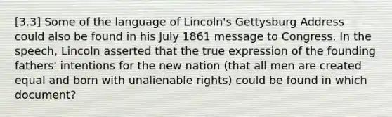 [3.3] Some of the language of Lincoln's Gettysburg Address could also be found in his July 1861 message to Congress. In the speech, Lincoln asserted that the true expression of the founding fathers' intentions for the new nation (that all men are created equal and born with unalienable rights) could be found in which document?