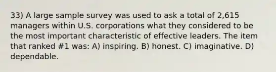 33) A large sample survey was used to ask a total of 2,615 managers within U.S. corporations what they considered to be the most important characteristic of effective leaders. The item that ranked #1 was: A) inspiring. B) honest. C) imaginative. D) dependable.