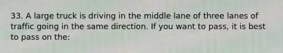 33. A large truck is driving in the middle lane of three lanes of traffic going in the same direction. If you want to pass, it is best to pass on the: