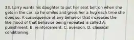 33. Larry wants his daughter to put her seat belt on when she gets in the car, so he smiles and gives her a hug each time she does so. A consequence of any behavior that increases the likelihood of that behavior being repeated is called A. punishment. B. reinforcement. C. aversion. D. classical conditioning.