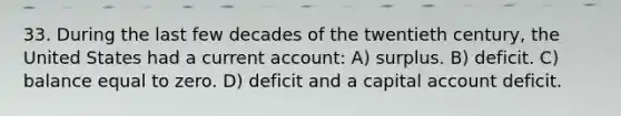 33. During the last few decades of the twentieth century, the United States had a current account: A) surplus. B) deficit. C) balance equal to zero. D) deficit and a capital account deficit.