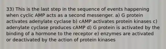 33) This is the last step in the sequence of events happening when cyclic AMP acts as a second messenger. a) G protein activates adenylate cyclase b) cAMP activates protein kinases c) adenylate cyclase produces cAMP d) G protein is activated by the binding of a hormone to the receptor e) enzymes are activated or deactivated by the action of protein kinases