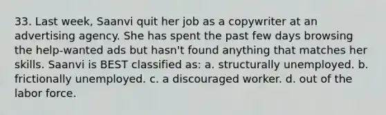 33. Last week, Saanvi quit her job as a copywriter at an advertising agency. She has spent the past few days browsing the help-wanted ads but hasn't found anything that matches her skills. Saanvi is BEST classified as: a. structurally unemployed. b. frictionally unemployed. c. a discouraged worker. d. out of the labor force.