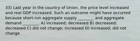 33) Last year in the country of Union, the price level increased and real GDP increased. Such an outcome might have occurred because short-run aggregate supply ________ and aggregate demand ________. A) increased; decreased B) decreased; decreased C) did not change; increased D) increased; did not change