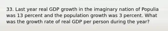 33. Last year real GDP growth in the imaginary nation of Populia was 13 percent and the population growth was 3 percent. What was the growth rate of real GDP per person during the year?