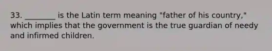 33. ________ is the Latin term meaning "father of his country," which implies that the government is the true guardian of needy and infirmed children.