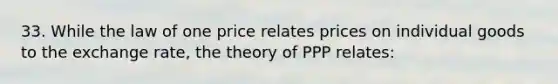 33. While the law of one price relates prices on individual goods to the exchange rate, the theory of PPP relates: