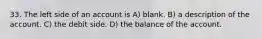 33. The left side of an account is A) blank. B) a description of the account. C) the debit side. D) the balance of the account.