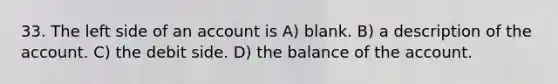 33. The left side of an account is A) blank. B) a description of the account. C) the debit side. D) the balance of the account.