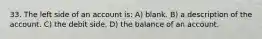 33. The left side of an account is: A) blank. B) a description of the account. C) the debit side. D) the balance of an account.