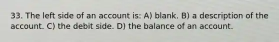 33. The left side of an account is: A) blank. B) a description of the account. C) the debit side. D) the balance of an account.