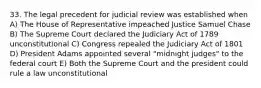 33. The legal precedent for judicial review was established when A) The House of Representative impeached Justice Samuel Chase B) The Supreme Court declared the Judiciary Act of 1789 unconstitutional C) Congress repealed the Judiciary Act of 1801 D) President Adams appointed several "midnight judges" to the federal court E) Both the Supreme Court and the president could rule a law unconstitutional