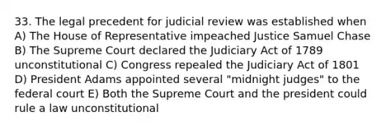 33. The legal precedent for judicial review was established when A) The House of Representative impeached Justice Samuel Chase B) The Supreme Court declared the Judiciary Act of 1789 unconstitutional C) Congress repealed the Judiciary Act of 1801 D) President Adams appointed several "midnight judges" to the federal court E) Both the Supreme Court and the president could rule a law unconstitutional