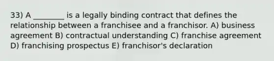 33) A ________ is a legally binding contract that defines the relationship between a franchisee and a franchisor. A) business agreement B) contractual understanding C) franchise agreement D) franchising prospectus E) franchisor's declaration