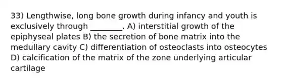 33) Lengthwise, long <a href='https://www.questionai.com/knowledge/ki4t7AlC39-bone-growth' class='anchor-knowledge'>bone growth</a> during infancy and youth is exclusively through ________. A) interstitial growth of the epiphyseal plates B) the secretion of bone matrix into the medullary cavity C) differentiation of osteoclasts into osteocytes D) calcification of the matrix of the zone underlying articular cartilage