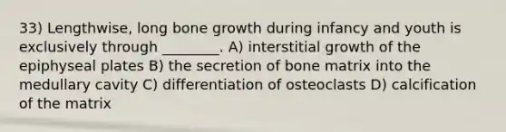 33) Lengthwise, long bone growth during infancy and youth is exclusively through ________. A) interstitial growth of the epiphyseal plates B) the secretion of bone matrix into the medullary cavity C) differentiation of osteoclasts D) calcification of the matrix