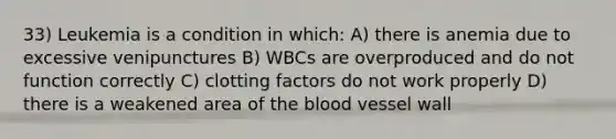 33) Leukemia is a condition in which: A) there is anemia due to excessive venipunctures B) WBCs are overproduced and do not function correctly C) clotting factors do not work properly D) there is a weakened area of the blood vessel wall