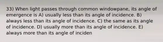 33) When light passes through common windowpane, its angle of emergence is A) usually less than its angle of incidence. B) always less than its angle of incidence. C) the same as its angle of incidence. D) usually more than its angle of incidence. E) always more than its angle of inciden