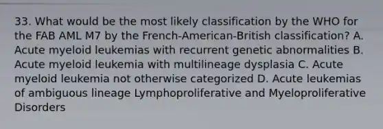 33. What would be the most likely classification by the WHO for the FAB AML M7 by the French-American-British classification? A. Acute myeloid leukemias with recurrent genetic abnormalities B. Acute myeloid leukemia with multilineage dysplasia C. Acute myeloid leukemia not otherwise categorized D. Acute leukemias of ambiguous lineage Lymphoproliferative and Myeloproliferative Disorders