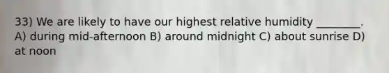33) We are likely to have our highest relative humidity ________. A) during mid-afternoon B) around midnight C) about sunrise D) at noon