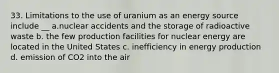 33. Limitations to the use of uranium as an energy source include __ a.nuclear accidents and the storage of radioactive waste b. the few production facilities for nuclear energy are located in the United States c. inefficiency in energy production d. emission of CO2 into the air