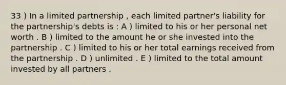 33 ) In a limited partnership , each limited partner's liability for the partnership's debts is : A ) limited to his or her personal net worth . B ) limited to the amount he or she invested into the partnership . C ) limited to his or her total earnings received from the partnership . D ) unlimited . E ) limited to the total amount invested by all partners .