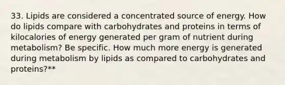 33. Lipids are considered a concentrated source of energy. How do lipids compare with carbohydrates and proteins in terms of kilocalories of energy generated per gram of nutrient during metabolism? Be specific. How much more energy is generated during metabolism by lipids as compared to carbohydrates and proteins?**