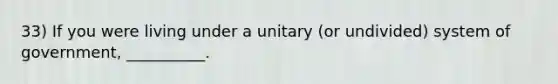 33) If you were living under a unitary (or undivided) system of government, __________.