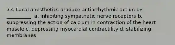 33. Local anesthetics produce antiarrhythmic action by __________. a. inhibiting sympathetic nerve receptors b. suppressing the action of calcium in contraction of the heart muscle c. depressing myocardial contractility d. stabilizing membranes