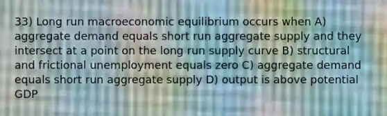 33) Long run macroeconomic equilibrium occurs when A) aggregate demand equals short run aggregate supply and they intersect at a point on the long run supply curve B) structural and frictional unemployment equals zero C) aggregate demand equals short run aggregate supply D) output is above potential GDP