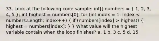 33. Look at the following code sample: int[] numbers = ( 1, 2, 3, 4, 5 ); int highest = numbers[0]; for (int index = 1; index highest) ( highest = numbers[index]; ) } What value will the highest variable contain when the loop finishes? a. 1 b. 3 c. 5 d. 15