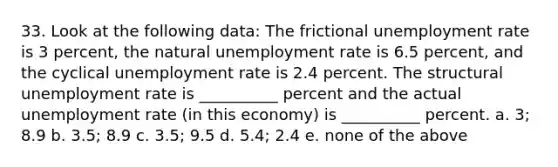 33. Look at the following data: The frictional <a href='https://www.questionai.com/knowledge/kh7PJ5HsOk-unemployment-rate' class='anchor-knowledge'>unemployment rate</a> is 3 percent, the natural unemployment rate is 6.5 percent, and the cyclical unemployment rate is 2.4 percent. The structural unemployment rate is __________ percent and the actual unemployment rate (in this economy) is __________ percent. a. 3; 8.9 b. 3.5; 8.9 c. 3.5; 9.5 d. 5.4; 2.4 e. none of the above