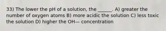 33) The lower the pH of a solution, the ______. A) greater the number of oxygen atoms B) more acidic the solution C) less toxic the solution D) higher the OH— concentration