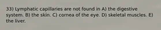 33) Lymphatic capillaries are not found in A) the digestive system. B) the skin. C) cornea of the eye. D) skeletal muscles. E) the liver.