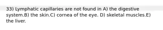 33) Lymphatic capillaries are not found in A) the digestive system.B) the skin.C) cornea of the eye. D) skeletal muscles.E) the liver.