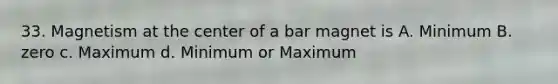 33. Magnetism at the center of a bar magnet is A. Minimum B. zero c. Maximum d. Minimum or Maximum