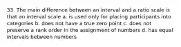 33. The main difference between an interval and a ratio scale is that an interval scale a. is used only for placing participants into categories b. does not have a true zero point c. does not preserve a rank order in the assignment of numbers d. has equal intervals between numbers