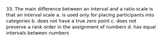 33. The main difference between an interval and a ratio scale is that an interval scale a. is used only for placing participants into categories b. does not have a true zero point c. does not preserve a rank order in the assignment of numbers d. has equal intervals between numbers