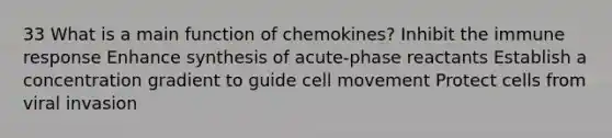 33 What is a main function of chemokines? Inhibit the immune response Enhance synthesis of acute-phase reactants Establish a concentration gradient to guide cell movement Protect cells from viral invasion