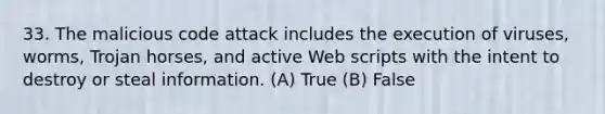 33. The malicious code attack includes the execution of viruses, worms, Trojan horses, and active Web scripts with the intent to destroy or steal information. (A) True (B) False