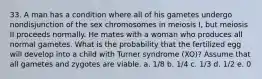 33. A man has a condition where all of his gametes undergo nondisjunction of the sex chromosomes in meiosis I, but meiosis II proceeds normally. He mates with a woman who produces all normal gametes. What is the probability that the fertilized egg will develop into a child with Turner syndrome (XO)? Assume that all gametes and zygotes are viable. a. 1/8 b. 1/4 c. 1/3 d. 1/2 e. 0