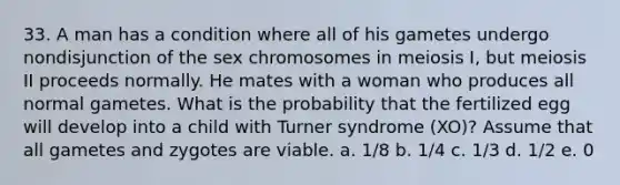 33. A man has a condition where all of his gametes undergo nondisjunction of the sex chromosomes in meiosis I, but meiosis II proceeds normally. He mates with a woman who produces all normal gametes. What is the probability that the fertilized egg will develop into a child with Turner syndrome (XO)? Assume that all gametes and zygotes are viable. a. 1/8 b. 1/4 c. 1/3 d. 1/2 e. 0