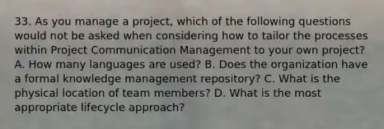 33. As you manage a project, which of the following questions would not be asked when considering how to tailor the processes within Project Communication Management to your own project? A. How many languages are used? B. Does the organization have a formal knowledge management repository? C. What is the physical location of team members? D. What is the most appropriate lifecycle approach?