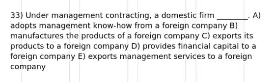 33) Under management contracting, a domestic firm ________. A) adopts management know-how from a foreign company B) manufactures the products of a foreign company C) exports its products to a foreign company D) provides financial capital to a foreign company E) exports management services to a foreign company